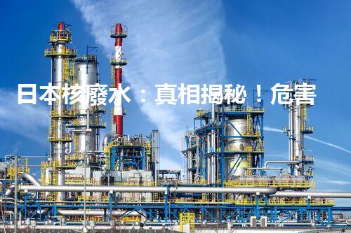 日本核廢水：真相揭秘！危害大還是無害？